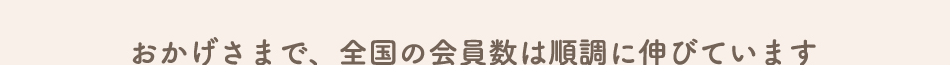 おかげさまで、全国の会員数は順調に伸びています