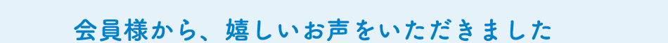 会員様から、嬉しいお声をいただきました